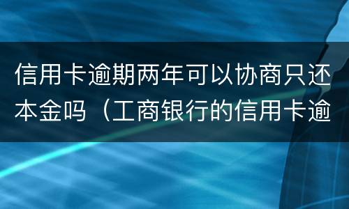 信用卡逾期两年可以协商只还本金吗（工商银行的信用卡逾期一年多了还能协商分期还款吗）