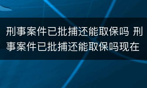 刑事案件已批捕还能取保吗 刑事案件已批捕还能取保吗现在