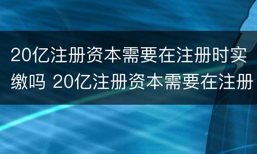 20亿注册资本需要在注册时实缴吗 20亿注册资本需要在注册时实缴吗为什么