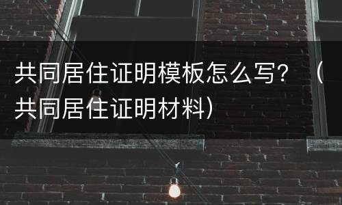 共同居住证明模板怎么写？（共同居住证明材料）