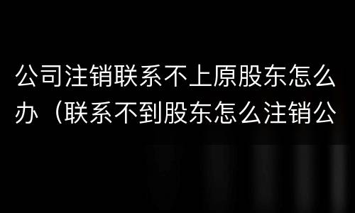 公司注销联系不上原股东怎么办（联系不到股东怎么注销公司）