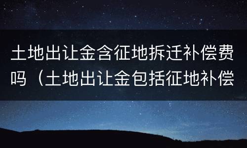 土地出让金含征地拆迁补偿费吗（土地出让金包括征地补偿费吗）