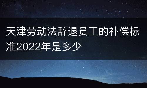 天津劳动法辞退员工的补偿标准2022年是多少