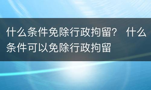 什么条件免除行政拘留？ 什么条件可以免除行政拘留