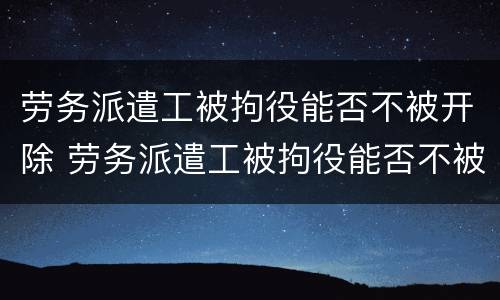 劳务派遣工被拘役能否不被开除 劳务派遣工被拘役能否不被开除呢