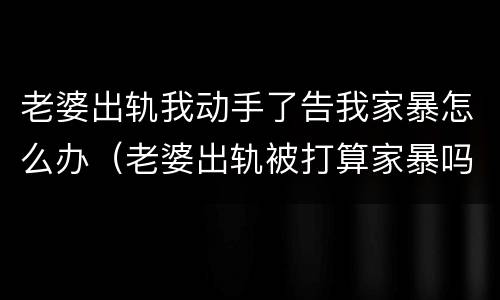 老婆出轨我动手了告我家暴怎么办（老婆出轨被打算家暴吗）