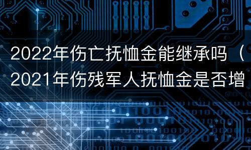 2022年伤亡抚恤金能继承吗（2021年伤残军人抚恤金是否增加）