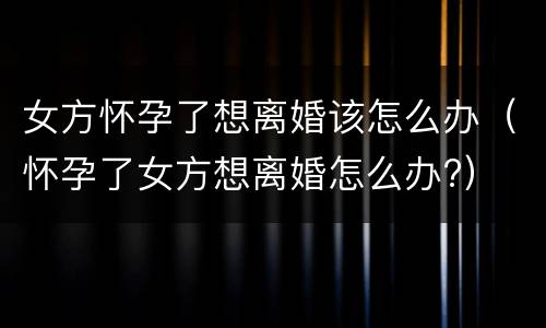 女方怀孕了想离婚该怎么办（怀孕了女方想离婚怎么办?）