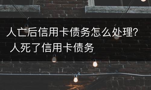 人亡后信用卡债务怎么处理？ 人死了信用卡债务