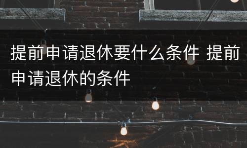 提前申请退休要什么条件 提前申请退休的条件