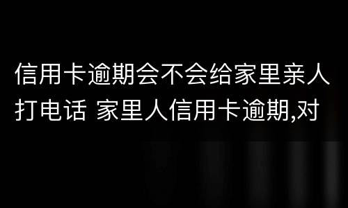 信用卡逾期会不会给家里亲人打电话 家里人信用卡逾期,对亲人有影响吗