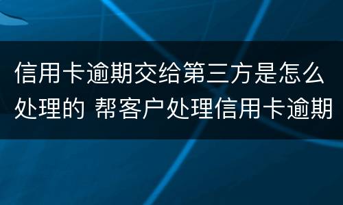 信用卡逾期交给第三方是怎么处理的 帮客户处理信用卡逾期方法
