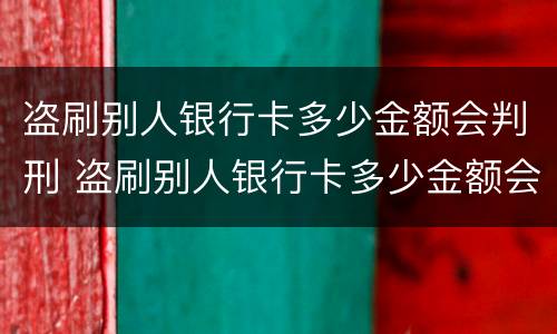 盗刷别人银行卡多少金额会判刑 盗刷别人银行卡多少金额会判刑民法典