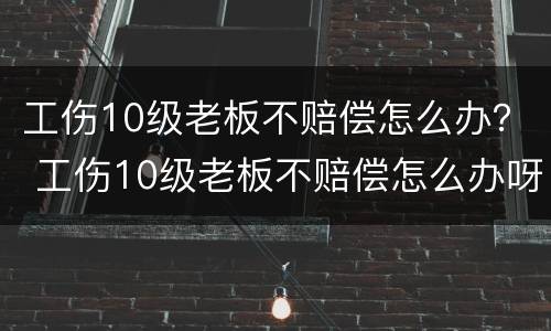 工伤10级老板不赔偿怎么办？ 工伤10级老板不赔偿怎么办呀