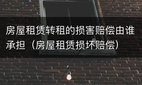 房屋租赁转租的损害赔偿由谁承担（房屋租赁损坏赔偿）