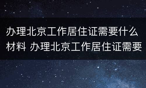办理北京工作居住证需要什么材料 办理北京工作居住证需要什么材料和手续