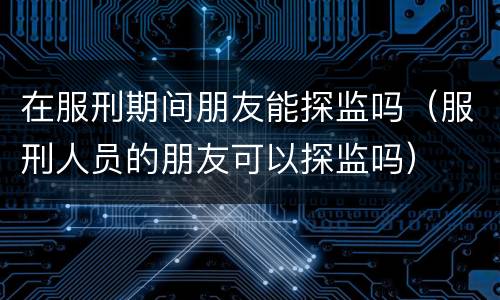 在服刑期间朋友能探监吗（服刑人员的朋友可以探监吗）