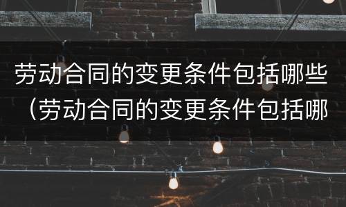 劳动合同的变更条件包括哪些（劳动合同的变更条件包括哪些方面）