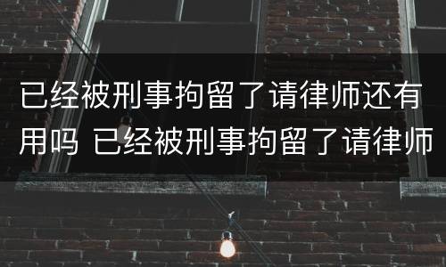 已经被刑事拘留了请律师还有用吗 已经被刑事拘留了请律师还有用吗