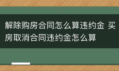 解除购房合同怎么算违约金 买房取消合同违约金怎么算