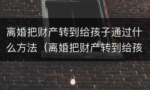 离婚把财产转到给孩子通过什么方法（离婚把财产转到给孩子通过什么方法）