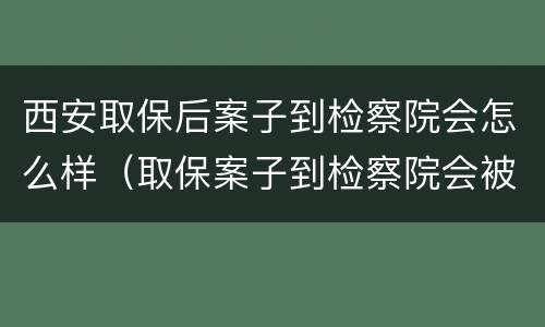 西安取保后案子到检察院会怎么样（取保案子到检察院会被提审吗）