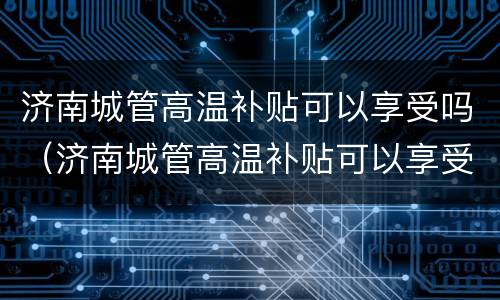 济南城管高温补贴可以享受吗（济南城管高温补贴可以享受吗多少钱）