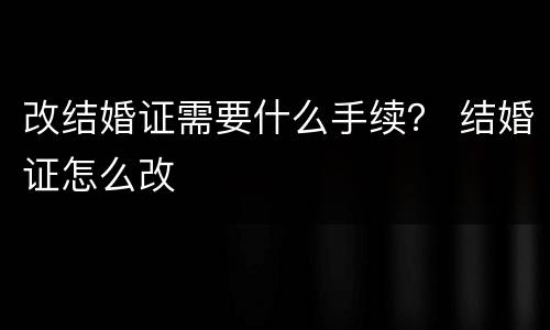 改结婚证需要什么手续？ 结婚证怎么改
