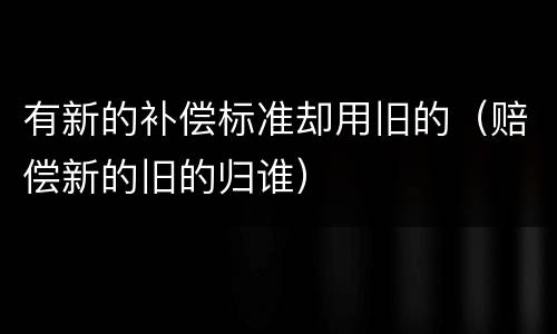 有新的补偿标准却用旧的（赔偿新的旧的归谁）