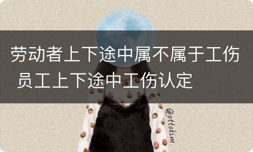 劳动者上下途中属不属于工伤 员工上下途中工伤认定