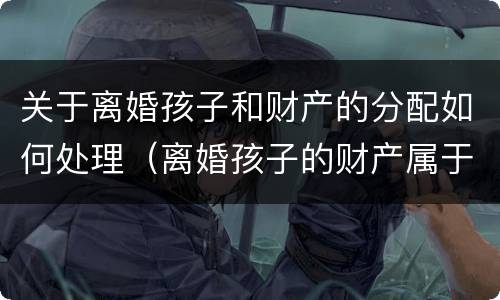 关于离婚孩子和财产的分配如何处理（离婚孩子的财产属于夫妻共同财产吗）