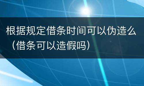 根据规定借条时间可以伪造么（借条可以造假吗）