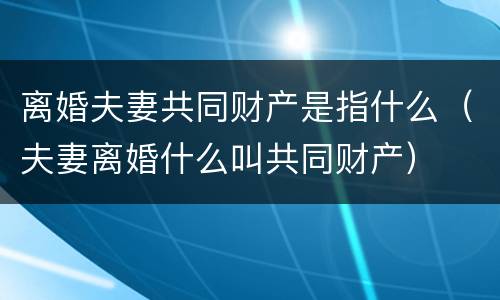 离婚夫妻共同财产是指什么（夫妻离婚什么叫共同财产）