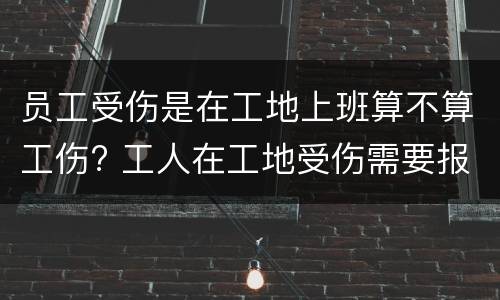 员工受伤是在工地上班算不算工伤? 工人在工地受伤需要报案吗
