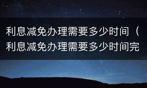 利息减免办理需要多少时间（利息减免办理需要多少时间完成）