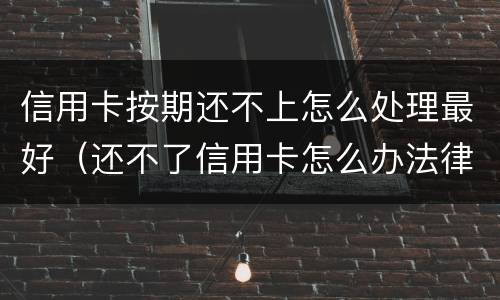 信用卡按期还不上怎么处理最好（还不了信用卡怎么办法律怎么处理）