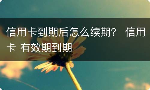 信用卡到期后怎么续期？ 信用卡 有效期到期