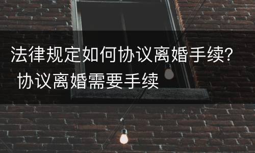 法律规定如何协议离婚手续？ 协议离婚需要手续