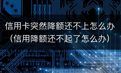 信用卡突然降额还不上怎么办（信用降额还不起了怎么办）
