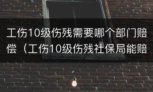 工伤10级伤残需要哪个部门赔偿（工伤10级伤残社保局能赔偿多少钱）