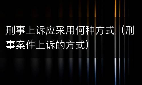 刑事上诉应采用何种方式（刑事案件上诉的方式）