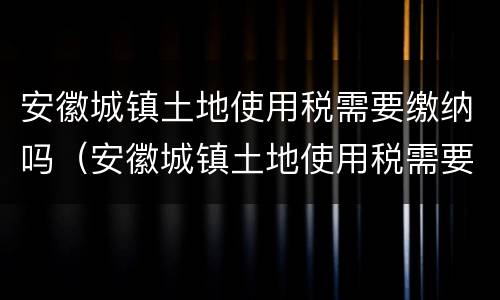 安徽城镇土地使用税需要缴纳吗（安徽城镇土地使用税需要缴纳吗多少钱）