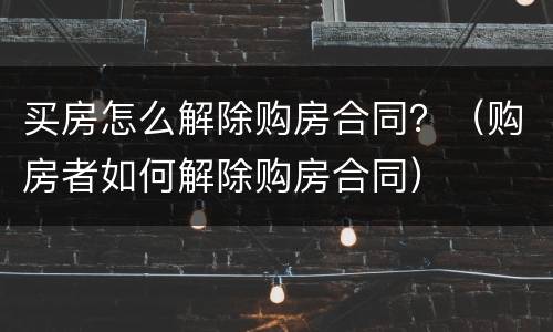 买房怎么解除购房合同？（购房者如何解除购房合同）