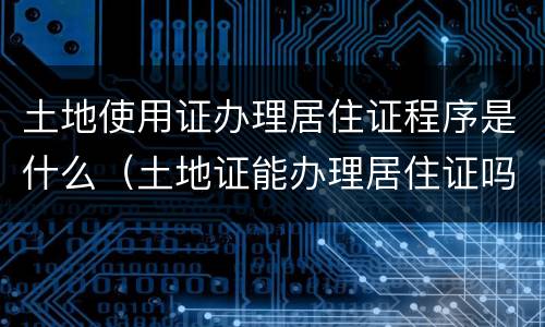 土地使用证办理居住证程序是什么（土地证能办理居住证吗）