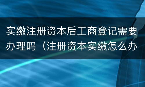 实缴注册资本后工商登记需要办理吗（注册资本实缴怎么办理）