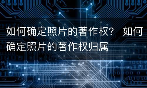 如何确定照片的著作权？ 如何确定照片的著作权归属