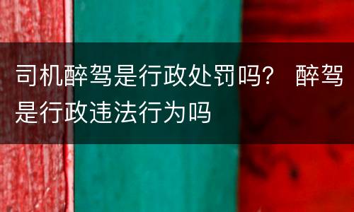 司机醉驾是行政处罚吗？ 醉驾是行政违法行为吗