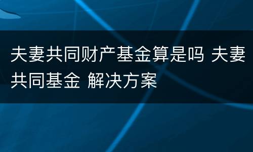 夫妻共同财产基金算是吗 夫妻共同基金 解决方案