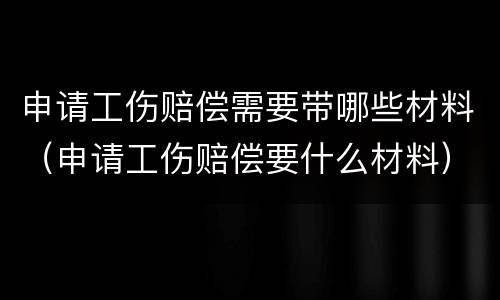 申请工伤赔偿需要带哪些材料（申请工伤赔偿要什么材料）