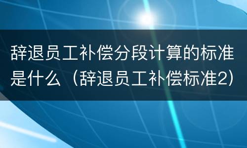 辞退员工补偿分段计算的标准是什么（辞退员工补偿标准2）